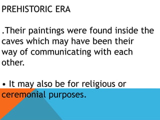 PREHISTORIC ERA
.Their paintings were found inside the
caves which may have been their
way of communicating with each
other.
• It may also be for religious or
ceremonial purposes.
 