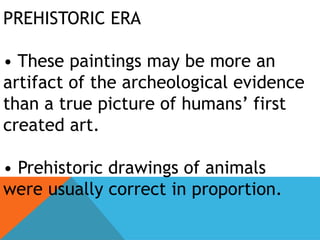 PREHISTORIC ERA
• These paintings may be more an
artifact of the archeological evidence
than a true picture of humans’ first
created art.
• Prehistoric drawings of animals
were usually correct in proportion.
 