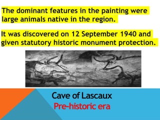 Cave ofLascaux
Pre-historic era
The dominant features in the painting were
large animals native in the region.
It was discovered on 12 September 1940 and
given statutory historic monument protection.
 