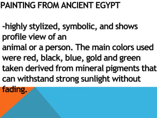 PAINTING FROM ANCIENT EGYPT
-highly stylized, symbolic, and shows
profile view of an
animal or a person. The main colors used
were red, black, blue, gold and green
taken derived from mineral pigments that
can withstand strong sunlight without
fading.
 