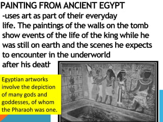 PAINTING FROM ANCIENT EGYPT
-uses art as part of their everyday
life. The paintings of the walls on the tomb
show events of the life of the king while he
was still on earth and the scenes he expects
to encounter in the underworld
after his death.
Egyptian artworks
involve the depiction
of many gods and
goddesses, of whom
the Pharaoh was one.
 