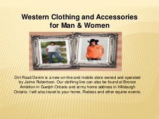 Western Clothing and Accessories
for Man & Women
Dirt Road Denim is a new on-line and mobile store owned and operated
by Jaime Robertson. Our clothing line can also be found at Bronze
Ambition in Guelph Ontario and at my home address in Hillsburgh
Ontario. I will also travel to your home, Rodeos and other equine events.
 