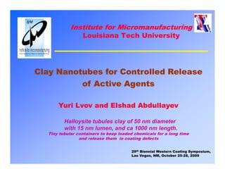 Institute for Micromanufacturing
                  Louisiana Tech University




Clay Nanotubes for Controlled Release
   y
          of Active Agents

       Yuri Lvov and Elshad Abdullayev

          Halloysite tubules clay of 50 nm diameter
          H ll    it t b l    l    f       di   t
          with 15 nm lumen, and ca 1000 nm length.
   Tiny tubular containers to keep loaded chemicals for a long time
                 and release them in coating defects


                                        29th Biennial Western Coating Symposium,
                                        Las Vegas, NM, October 25-28, 2009
 