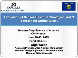 Western Crop Science of America
Conference
June 10-13, 2013
Pendleton, OR
Olga Walsh
Assistant Professor, Soil Nutrient Management
Western Triangle Agricultural Research Center
Montana State University
Evaluation of Sensor-Based Technologies and N
Sources for Spring Wheat
 