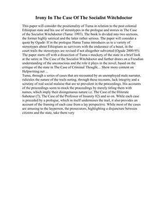 Irony In The Case Of The Socialist Witchdoctor
This paper will consider the positionality of Tuma in relation to the post colonial
Ethiopian state and his use of stereotypes in the prologue and stories in The Case
of the Socialist Witchdoctor (Tuma: 1993). The book is divided into two sections,
the former highly satirical and the latter rather serious. The paper will consider a
quote by Ogude: If in the prologue Hama Tuma introduces us to a variety of
stereotypes about Ethiopians as survivors with the endurance of a beast, in the
court trails the stereotypes are revised if not altogether subverted (Ogude 2000:95).
The paper starts off with a dissection of Tuma s mockery of the state in a brief look
at the satire in The Case of the Socialist Witchdoctor and further draws on a Freudian
understanding of the unconscious and the role it plays in the novel, based on the
critique of the state in The Case of Criminal Thought.... Show more content on
Helpwriting.net ...
Tuma, through a series of cases that are recounted by an unemployed male narrator,
ridicules the nature of the trails noting, through these recounts, lack integrity and a
scrutiny of real social malaise that are so prevalent in the proceedings. His accounts
of the proceedings seem to mock the proceedings by merely titling them with
names, which imply their disingenuous nature i.e. The Case of the Illiterate
Saboteur (7), The Case of the Professor of Insanity 82) and so on. While each case
is preceded by a prologue, which in itself undermines the trail, it also provides an
account of the framing of each case from a lay perspective. While most of the cases
are amusing to the layperson, the prosecutors, highlighting a disjuncture between
citizens and the state, take them very
 