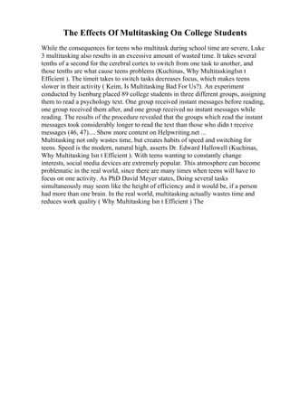The Effects Of Multitasking On College Students
While the consequences for teens who multitask during school time are severe, Luke
3 multitasking also results in an excessive amount of wasted time. It takes several
tenths of a second for the cerebral cortex to switch from one task to another, and
those tenths are what cause teens problems (Kuchinas, Why MultitaskingIsn t
Efficient ). The timeit takes to switch tasks decreases focus, which makes teens
slower in their activity ( Keim, Is Multitasking Bad For Us?). An experiment
conducted by Isenburg placed 89 college students in three different groups, assigning
them to read a psychology text. One group received instant messages before reading,
one group received them after, and one group received no instant messages while
reading. The results of the procedure revealed that the groups which read the instant
messages took considerably longer to read the text than those who didn t receive
messages (46, 47).... Show more content on Helpwriting.net ...
Multitasking not only wastes time, but creates habits of speed and switching for
teens. Speed is the modern, natural high, asserts Dr. Edward Hallowell (Kuchinas,
Why Multitasking Isn t Efficient ). With teens wanting to constantly change
interests, social media devices are extremely popular. This atmosphere can become
problematic in the real world, since there are many times when teens will have to
focus on one activity. As PhD David Meyer states, Doing several tasks
simultaneously may seem like the height of efficiency and it would be, if a person
had more than one brain. In the real world, multitasking actually wastes time and
reduces work quality ( Why Multitasking Isn t Efficient ) The
 