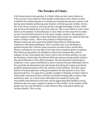 The Paradox of Choice
It all comes down to one question. Is it better when you have more choices or
when you have fewer choices? Most people would answer more choices as they
would feel less limited because it is common to associate having more choices with
having more freedom and having more freedom with having more welfare. In fact,
this is not always correct as you may not have enough knowledge to know which
may be the most beneficial to you in the long run. This is turn relates to what is best
known as the paradox of choicebecause we may think we have more but in reality
we have less and find ourselves in a far more complex situation. The paradox of
choice explains in depth how certain individuals and societies are affected when the
matter of choice comes... Show more content on Helpwriting.net ...
Medical centres are now much more helpful than before by offering many
solutions to individuals (Gillespie). This is actually seen as an advantage to
patients because they will have more awareness in terms of how serious their
illness is and doctors are now able to list many more treatment options to patients
than before giving patients the freedom to choose the treatment they want to
undergo. In turn, most people don t know what is best for them and they can end
up choosing a certain type of treatment which can end up causing another sickness
that can be fatal due to side effects (Iyengar). The advertisement of prescription
medicines is also a great contribution to such a situation because individuals look at
how good the advertisements look and assume that taking the certain prescription
medicine being advertised will be the solution to their problem. This then causes
doctors to be persuaded into writing prescriptions for their patients to have their
desired medicines. Yet again this is another example of freedom of choice which is
what people want because they will feel even better by being able to choose what
medicine to take. As a result, some individuals can actually be lucky and
successfully treat themselves but many end up aggravating their health by trying
medicines that can cause a negative response on their bodies. In the modern world,
people now have the flexibility to work whenever they want and in almost any
location (Salecl). This is a big
 