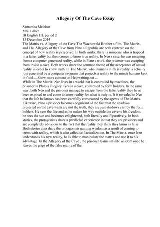 Allegory Of The Cave Essay
Samantha Melchor
Mrs. Baker
IB English HL period 2
15 December 2014
The Matrix vs. Allegory of the Cave The Wachowski Brother s film, The Matrix,
and The Allegory of the Cave from Plato s Republic are both centered on the
concept of how reality is perceived. In both works, there is someone who is trapped
in a false reality but then comes to know true reality. In Neo s case, he was escaping
from a computer generated reality, while in Plato s work, the prisoner was escaping
from inside a cave. Both works share the common theme of the acceptance of actual
reality in order to know truth. In The Matrix, what humans think is reality is actually
just generated by a computer program that projects a reality to the minds humans kept
in fluid ... Show more content on Helpwriting.net ...
While in The Matrix, Neo lives in a world that is controlled by machines, the
prisoner in Plato s allegory lives in a cave, controlled by form holders. In the same
way, both Neo and the prisoner manage to escape from the false reality they have
been exposed to and come to know reality for what it truly is. It is revealed to Neo
that the life he knows has been carefully constructed by the agents of The Matrix.
Likewise, Plato s prisoner becomes cognizant of the fact that the shadows
projected on the cave walls are not the truth, they are just shadows cast by the form
holders. He sees the fire and as he makes his way outside the cave to his freedom,
he sees the sun and becomes enlightened, both literally and figuratively. In both
stories, the protagonists share a paralleled experience in that they are prisoners and
are completely oblivious to the fact that the reality they think they know is false.
Both stories also share the protagonists gaining wisdom as a result of coming to
terms with reality, which is also called self actualization. In The Matrix, once Neo
understands his new reality, he is able to manipulate the matrix and use it to his
advantage. In the Allegory of the Cave , the prisoner learns infinite wisdom once he
leaves the grips of the false reality of the
 