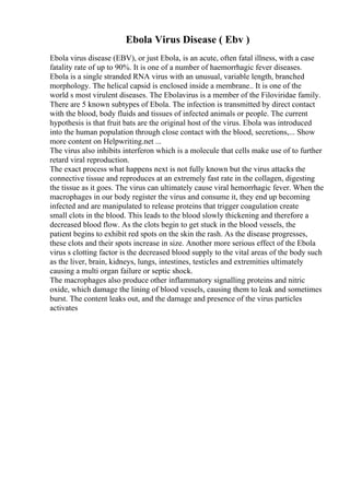 Ebola Virus Disease ( Ebv )
Ebola virus disease (EBV), or just Ebola, is an acute, often fatal illness, with a case
fatality rate of up to 90%. It is one of a number of haemorrhagic fever diseases.
Ebola is a single stranded RNA virus with an unusual, variable length, branched
morphology. The helical capsid is enclosed inside a membrane.. It is one of the
world s most virulent diseases. The Ebolavirus is a member of the Filoviridae family.
There are 5 known subtypes of Ebola. The infection is transmitted by direct contact
with the blood, body fluids and tissues of infected animals or people. The current
hypothesis is that fruit bats are the original host of the virus. Ebola was introduced
into the human population through close contact with the blood, secretions,... Show
more content on Helpwriting.net ...
The virus also inhibits interferon which is a molecule that cells make use of to further
retard viral reproduction.
The exact process what happens next is not fully known but the virus attacks the
connective tissue and reproduces at an extremely fast rate in the collagen, digesting
the tissue as it goes. The virus can ultimately cause viral hemorrhagic fever. When the
macrophages in our body register the virus and consume it, they end up becoming
infected and are manipulated to release proteins that trigger coagulation create
small clots in the blood. This leads to the blood slowly thickening and therefore a
decreased blood flow. As the clots begin to get stuck in the blood vessels, the
patient begins to exhibit red spots on the skin the rash. As the disease progresses,
these clots and their spots increase in size. Another more serious effect of the Ebola
virus s clotting factor is the decreased blood supply to the vital areas of the body such
as the liver, brain, kidneys, lungs, intestines, testicles and extremities ultimately
causing a multi organ failure or septic shock.
The macrophages also produce other inflammatory signalling proteins and nitric
oxide, which damage the lining of blood vessels, causing them to leak and sometimes
burst. The content leaks out, and the damage and presence of the virus particles
activates
 