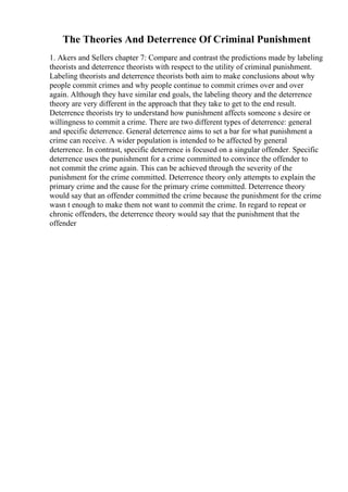 The Theories And Deterrence Of Criminal Punishment
1. Akers and Sellers chapter 7: Compare and contrast the predictions made by labeling
theorists and deterrence theorists with respect to the utility of criminal punishment.
Labeling theorists and deterrence theorists both aim to make conclusions about why
people commit crimes and why people continue to commit crimes over and over
again. Although they have similar end goals, the labeling theory and the deterrence
theory are very different in the approach that they take to get to the end result.
Deterrence theorists try to understand how punishment affects someone s desire or
willingness to commit a crime. There are two different types of deterrence: general
and specific deterrence. General deterrence aims to set a bar for what punishment a
crime can receive. A wider population is intended to be affected by general
deterrence. In contrast, specific deterrence is focused on a singular offender. Specific
deterrence uses the punishment for a crime committed to convince the offender to
not commit the crime again. This can be achieved through the severity of the
punishment for the crime committed. Deterrence theory only attempts to explain the
primary crime and the cause for the primary crime committed. Deterrence theory
would say that an offender committed the crime because the punishment for the crime
wasn t enough to make them not want to commit the crime. In regard to repeat or
chronic offenders, the deterrence theory would say that the punishment that the
offender
 