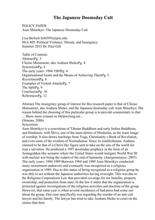 The Japanese Doomsday Cult
POLICY PAPER
Aum Shinrikyo: The Japanese Doomsday Cult
Lisa Bertsch lmb5956@psu.edu
HLS 805: Political Violence, Threats, and Insurgency
Summer 2015 Dr. Paul Gill
Table of Contents
AbstractPg. 3
Chizuo Matsumoto, aka Asahara ShokoPg. 4
SyncretismPg. 4
The early years: 1984 1989Pg. 4
Organizational Goals and the Means of Achieving ThemPg. 5
RecruitmentPg. 6
Examples of Violent AttacksPg. 7
The SplitPg. 9
ConclusionPg. 10
ReferencesPg. 12
Abstract The insurgency group of interest for this research paper is that of Chizuo
Matsumoto, aka Asahara Shoko, and the Japanese doomsday cult Aum Shinrikyo. The
reason behind the choosing of this particular group is to provide commentary to that
... Show more content on Helpwriting.net ...
(Simons, 2006)
Syncretism
Aum Shinrikyo is a syncretism of Tibetan Buddhism and early Indian Buddhism,
and Hinduism, with Shiva, one of the main deities of Hinduism, as the main image
of worship. It also draws teachings from Yoga, Christianity s Book of Revelation,
and even some of the wisdom of Nostradamus. Since its establishment, Asahara
claimed to be that of a Christ like figure sent to take on the sins of the world for
man s salvation. He predicted a 1997 doomsday prophecy in the form of an
Armageddon like scenario where the United States would instigate World War III
with nuclear war being the culprit of the end of humanity. (Juergensmayer, 2007)
The early years: 1984 1989 Between 1984 and 1989 Aum Shinrikyo conducted
many recruitment endeavors and eventually was recognized as a religious
organization in 1989. Due to this status of being recognized as a religious group he
was able to act without the Japanese authorities having oversight. This was due to
the Religious Corporations Law that provided coverage for tax benefits, property
ownership, and protection from state. In the law it states that the organization is
protected against investigations of the religious activities and doctrine of the group.
However, that same year is when several incidences of bad press had come out
about the group. One case specifically was regarding the murder of an anti cult
lawyer and his family. The lawyer has tried to take Asahara Shoko to court on the
claims that their
 