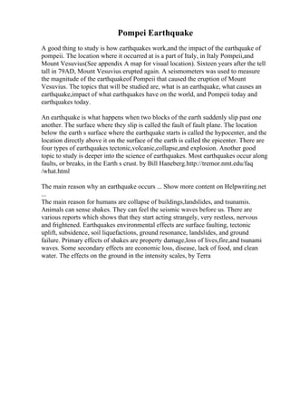Pompei Earthquake
A good thing to study is how earthquakes work,and the impact of the earthquake of
pompeii. The location where it occurred at is a part of Italy, in Italy Pompeii,and
Mount Vesuvius(See appendix A map for visual location). Sixteen years after the tell
tall in 79AD, Mount Vesuvius erupted again. A seismometers was used to measure
the magnitude of the earthquakeof Pompeii that caused the eruption of Mount
Vesuvius. The topics that will be studied are, what is an earthquake, what causes an
earthquake,impact of what earthquakes have on the world, and Pompeii today and
earthquakes today.
An earthquake is what happens when two blocks of the earth suddenly slip past one
another. The surface where they slip is called the fault of fault plane. The location
below the earth s surface where the earthquake starts is called the hypocenter, and the
location directly above it on the surface of the earth is called the epicenter. There are
four types of earthquakes tectonic,volcanic,collapse,and explosion. Another good
topic to study is deeper into the science of earthquakes. Most earthquakes occur along
faults, or breaks, in the Earth s crust. by Bill Haneberg.http://tremor.nmt.edu/faq
/what.html
The main reason why an earthquake occurs ... Show more content on Helpwriting.net
...
The main reason for humans are collapse of buildings,landslides, and tsunamis.
Animals can sense shakes. They can feel the seismic waves before us. There are
various reports which shows that they start acting strangely, very restless, nervous
and frightened. Earthquakes environmental effects are surface faulting, tectonic
uplift, subsidence, soil liquefactions, ground resonance, landslides, and ground
failure. Primary effects of shakes are property damage,loss of lives,fire,and tsunami
waves. Some secondary effects are economic loss, disease, lack of food, and clean
water. The effects on the ground in the intensity scales, by Terra
 