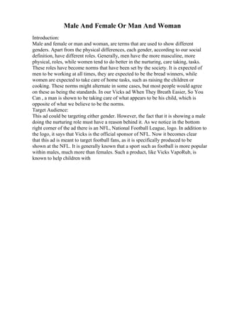 Male And Female Or Man And Woman
Introduction:
Male and female or man and woman, are terms that are used to show different
genders. Apart from the physical differences, each gender, according to our social
definition, have different roles. Generally, men have the more masculine, more
physical, roles, while women tend to do better in the nurturing, care taking, tasks.
These roles have become norms that have been set by the society. It is expected of
men to be working at all times, they are expected to be the bread winners, while
women are expected to take care of home tasks, such as raising the children or
cooking. These norms might alternate in some cases, but most people would agree
on these as being the standards. In our Vicks ad When They Breath Easier, So You
Can , a man is shown to be taking care of what appears to be his child, which is
opposite of what we believe to be the norms.
Target Audience:
This ad could be targeting either gender. However, the fact that it is showing a male
doing the nurturing role must have a reason behind it. As we notice in the bottom
right corner of the ad there is an NFL, National Football League, logo. In addition to
the logo, it says that Vicks is the official sponsor of NFL. Now it becomes clear
that this ad is meant to target football fans, as it is specifically produced to be
shown at the NFL. It is generally known that a sport such as football is more popular
within males, much more than females. Such a product, like Vicks VapoRub, is
known to help children with
 