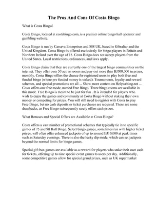 The Pros And Cons Of Costa Bingo
What is Costa Bingo?
Costa Bingo, located at costabingo.com, is a premier online bingo hall operator and
gambling website.
Costa Bingo is run by Cassava Enterprises and 888 UK, based in Gibraltar and the
United Kingdom. Costa Bingo is offered exclusively for bingo players in Britain and
Northern Ireland over the age of 18. Costa Bingo does not accept players from the
United States. Local restrictions, ordinances, and laws apply.
Costa Bingo claim that they are currently one of the largest bingo communities on the
internet. They offer over 50 active rooms and pay out more than ВЈ500,000 in prizes,
monthly. Costa Bingo offers the chance for registered users to play both free and
funded bingo (where pre funded money is staked). Tournaments, loyalty and reward
schemes, and special promotions are all ... Show more content on Helpwriting.net ...
Costa offers one free mode, named Free Bingo. Three bingo rooms are available in
this mode. Free Bingo is meant to be just for fun . It is intended for players who
wish to enjoy the games and community at Costa Bingo without staking their own
money or competing for prizes. You will still need to register with Costa to play
Free Bingo, but no cash deposits or ticket purchases are required. There are some
drawbacks, as Free Bingo subsequently rarely offers cash prizes.
What Bonuses and Special Offers are Available at Costa Bingo?
Costa offers a vast number of promotional schemes that typically tie in to specific
games of 75 and 90 Ball Bingo. Select bingo games, sometimes run with higher ticket
prices, will often offer enhanced jackpots of up to around ВЈ10,000 at peak times
such as Saturday evenings. There is also the lucky dip mode, which can set jackpots
beyond the normal limits for bingo games.
Special gift box games are available as a reward for players who stake their own cash
for tickets, offering up to nine special event games to users per day. Additionally,
some competitive games allow for special grand prizes, such as UK supermarket
 