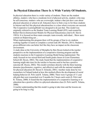 In Physical Education There Is A Wide Variety Of Students.
In physical education there is a wide variety of students. There are the student
athletes, student s who have a moderate level of physical activity, student s who may
be self conscious, student s who are overweight, student s that just don t care about
physical education or school at all. Educators have to find a way to for these students
to interact and feel like physical educationclass is a class where everyone can succeed.
The Cooperative LearningModel was designed to do just that. This model was
originally referred to as the Student Team Learning Model (STL) and created by
Robert Slavin (Instructional Models for Physical Education(as cited in R. Slavin
1983)). It is focused on three main concepts: team rewards, individual... Show more
content on Helpwriting.net ...
When implementing this program there will be groups of four to six students
working together in teams to complete a certain task (M. Metzler, 2011). Student s
given different roles can better feel like they have an impact on the classroom
environment.
A study done at the University of Memphis by Ben Dyson looked at the teacher
perspective on the implementation of a cooperative learning program and the
students reactions to the Cooperative Learning Model being implemented. The
study focused on two mixed third and fourth grade classes at Loon Elementary
School (B. Dyson, 2002). The study found that the implementation of cooperative
learning might take time for the teacher to become used to but has a positive
outcome (B. Dyson, 2002). This model correlates directly with the three learning
domains (psychomotor, cognitive, and affective) and with the national standards
for physical education (B. Dyson S. Grineski, 2001). Another study done by two
researchers in Finland looked at how this method effects the development of social
helping behavior (S. Polvi and R. Telama, 2000). There were 4 groups of 11 year
old girls that were researched over 9 months for 2 hours each week (S. Polvi and
R. Telama, 2000). It found that the implementation of a cooperative learning or se
education has a positive effect in a physical education class (S. Polvi and R. Telama,
2000).
A teacher understanding that this model is going to take time and the lessons are
going to be long is a big
 