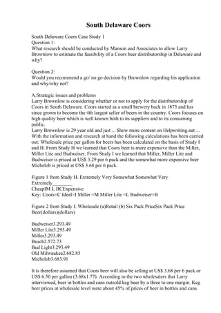 South Delaware Coors
South Delaware Coors Case Study 1
Question 1:
What research should be conducted by Manson and Associates to allow Larry
Brownlow to estimate the feasibility of a Coors beer distributorship in Delaware and
why?
Question 2:
Would you recommend a go/ no go decision by Brownlow regarding his application
and why/why not?
A.Strategic issues and problems
Larry Brownlow is considering whether or not to apply for the distributorship of
Coors in South Delaware. Coors started as a small brewery back in 1873 and has
since grown to become the 4th largest seller of beers in the country. Coors focuses on
high quality beer which is well known both to its suppliers and to its consuming
public.
Larry Brownlow is 29 year old and just ... Show more content on Helpwriting.net ...
With the information and research at hand the following calculations has been carried
out: Wholesale price per gallon for beers has been calculated on the basis of Study I
and H. From Study H we learned that Coors beer is more expensive than the Miller,
Miller Lite and Budweiser. From Study I we learned that Miller, Miller Lite and
Budweiser is priced at US$ 3.29 per 6 pack and the somewhat more expensive beer
Michelob is priced at US$ 3.68 per 6 pack.
Figure 1 from Study H. Extremely Very Somewhat Somewhat Very
Extremely________
CheapIM L BCExpensive
Key: Coors=C Ideal=I Miller =M Miller Lite =L Budweiser=B
Figure 2 from Study I. Wholesale (a)Retail (b) Six Pack PriceSix Pack Price
Beer(dollars)(dollars)
Budweiser3.293.49
Miller Lite3.293.49
Miller3.293.49
Busch2.572.73
Bud Light3.293.49
Old Milwaukee2.682.85
Michelob3.683.91
It is therefore assumed that Coors beer will also be selling at US$ 3.68 per 6 pack or
US$ 6.50 per gallon (3.68x1.77). According to the two wholesalers that Larry
interviewed, beer in bottles and cans outsold keg beer by a three to one margin. Keg
beer prices at wholesale level were about 45% of prices of beer in bottles and cans.
 