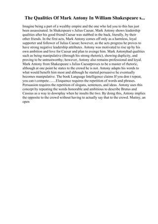 The Qualities Of Mark Antony In William Shakespeare s...
Imagine being a part of a wealthy empire and the one who led you to this has just
been assassinated. In Shakespeare s Julius Caesar, Mark Antony shows leadership
qualities after his good friend Caesar was stabbed in the back, literally, by their
other friends. In the first acts, Mark Antony comes off only as a harmless, loyal
supporter and follower of Julius Caesar; however, as the acts progress he proves to
have strong negative leadership attributes. Antony was motivated to rise up by his
own ambition and love for Caesar and plan to avenge him. Mark Antonyhad qualities
such as being manipulative (through his strong rhetoric), showing duplicity, and
proving to be untrustworthy; however, Antony also remains professional and loyal.
Mark Antony from Shakespeare s Julius Caesarproves to be a master of rhetoric,
although at one point he states to the crowd he is not. Antony adapts his words to
what would benefit him most and although he started persuasive he eventually
becomes manipulative. The book Language Intelligence claims If you don t repeat,
you can t compete........Eloquence requires the repetition of words and phrases.
Persuasion requires the repetition of slogans, sentences, and ideas. Antony uses this
concept by repeating the words honorable and ambitious to describe Brutus and
Cassius as a way to downplay when he insults the two. By doing this, Antony implies
the opposite to the crowd without having to actually say that to the crowd. Mutiny, an
open
 