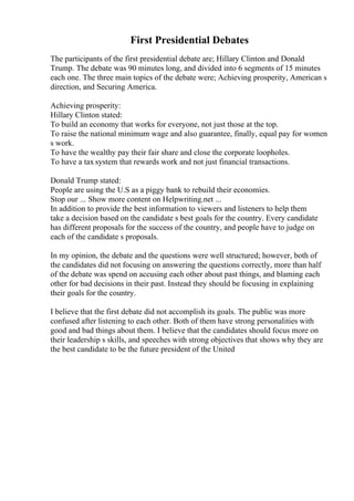 First Presidential Debates
The participants of the first presidential debate are; Hillary Clinton and Donald
Trump. The debate was 90 minutes long, and divided into 6 segments of 15 minutes
each one. The three main topics of the debate were; Achieving prosperity, American s
direction, and Securing America.
Achieving prosperity:
Hillary Clinton stated:
To build an economy that works for everyone, not just those at the top.
To raise the national minimum wage and also guarantee, finally, equal pay for women
s work.
To have the wealthy pay their fair share and close the corporate loopholes.
To have a tax system that rewards work and not just financial transactions.
Donald Trump stated:
People are using the U.S as a piggy bank to rebuild their economies.
Stop our ... Show more content on Helpwriting.net ...
In addition to provide the best information to viewers and listeners to help them
take a decision based on the candidate s best goals for the country. Every candidate
has different proposals for the success of the country, and people have to judge on
each of the candidate s proposals.
In my opinion, the debate and the questions were well structured; however, both of
the candidates did not focusing on answering the questions correctly, more than half
of the debate was spend on accusing each other about past things, and blaming each
other for bad decisions in their past. Instead they should be focusing in explaining
their goals for the country.
I believe that the first debate did not accomplish its goals. The public was more
confused after listening to each other. Both of them have strong personalities with
good and bad things about them. I believe that the candidates should focus more on
their leadership s skills, and speeches with strong objectives that shows why they are
the best candidate to be the future president of the United
 
