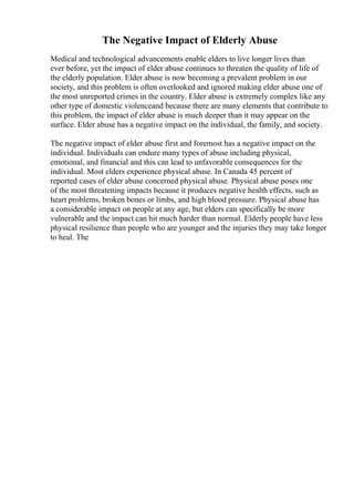 The Negative Impact of Elderly Abuse
Medical and technological advancements enable elders to live longer lives than
ever before, yet the impact of elder abuse continues to threaten the quality of life of
the elderly population. Elder abuse is now becoming a prevalent problem in our
society, and this problem is often overlooked and ignored making elder abuse one of
the most unreported crimes in the country. Elder abuse is extremely complex like any
other type of domestic violenceand because there are many elements that contribute to
this problem, the impact of elder abuse is much deeper than it may appear on the
surface. Elder abuse has a negative impact on the individual, the family, and society.
The negative impact of elder abuse first and foremost has a negative impact on the
individual. Individuals can endure many types of abuse including physical,
emotional, and financial and this can lead to unfavorable consequences for the
individual. Most elders experience physical abuse. In Canada 45 percent of
reported cases of elder abuse concerned physical abuse. Physical abuse poses one
of the most threatening impacts because it produces negative health effects, such as
heart problems, broken bones or limbs, and high blood pressure. Physical abuse has
a considerable impact on people at any age, but elders can specifically be more
vulnerable and the impact can hit much harder than normal. Elderly people have less
physical resilience than people who are younger and the injuries they may take longer
to heal. The
 