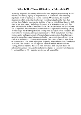What Is The Theme Of Society In Fahrenheit 451
As society progresses, technology and customs often progress proportionally. Social
customs, and the way a group of people function as a whole are often altered by
significant events or a change in societal variables. Occasionally, this leads to
situations in which certain facets of society begin to drastically differ from their
original form. Take for example, the abolition of slavery in the United States in 1865.
Slavery had been a vastly unchallenged component of American society until that
point (excluding the period of abolition efforts). When this changed, the government
had to implement a number of laws that reversed prior legislation concerning slavery.
In many ways, Ray Bradburys fictional society in his dystopian novel, Fahrenheit 451
mirrors this by presenting a repressive community in which many factors contribute
to mass apathy and a passive state of perpetual passive occupation. Social contact is
central to human happiness, but as our technology increases in its proficiency, there
tends to be a disconnect in interpersonal contact. This feature of society is predicted
64 years ahead of time, and is highlighted frequently throughout the book, manifested
in Mildred s ear seashells and talking walls for entertainment. On a walk with
Montag, Clarisse mentions that she is often ostracized from her peers due to her
antisocial tendencies. However, the audience must pause to consider what she means
by antisocial here to fully grasp the gravity and relevance of her
 
