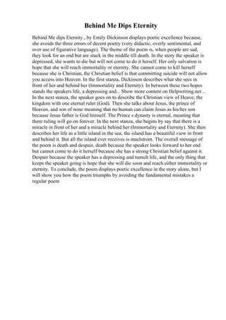 Behind Me Dips Eternity
Behind Me dips Eternity , by Emily Dickinson displays poetic excellence because,
she avoids the three errors of decent poetry (very didactic, overly sentimental, and
over use of figurative language). The theme of the poem is, when people are sad,
they look for an end but are stuck in the middle till death. In the story the speaker is
depressed, she wants to die but will not come to do it herself. Her only salvation is
hope that she will reach immortality or eternity. She cannot come to kill herself
because she is Christian, the Christian belief is that committing suicide will not allow
you access into Heaven. In the first stanza, Dickinson describes what she sees in
front of her and behind her (Immortality and Eternity). In between these two hopes
stands the speakers life, a depressing and... Show more content on Helpwriting.net ...
In the next stanza, the speaker goes on to describe the Christian view of Heave; the
kingdom with one eternal ruler (God). Then she talks about Jesus, the prince of
Heaven, and son of none meaning that no human can claim Jesus as his/her son
because Jesus father is God himself. The Prince s dynasty is eternal, meaning that
there ruling will go on forever. In the next stanza, she begins by say that there is a
miracle in front of her and a miracle behind her (Immortality and Eternity). She then
describes her life as a little island in the sea; the island has a beautiful view in front
and behind it. But all the island ever receives is maelstrom. The overall message of
the poem is death and despair, death because the speaker looks forward to her end
but cannot come to do it herself because she has a strong Christian belief against it.
Despair because the speaker has a depressing and tumult life, and the only thing that
keeps the speaker going is hope that she will die soon and reach either immortality or
eternity. To conclude, the poem displays poetic excellence in the story alone, but I
will show you how the poem triumphs by avoiding the fundamental mistakes a
regular poem
 