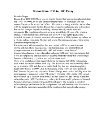 Boston from 1850 to 1900 Essay
Brandee Meyer
Boston from 1850 1900 There was no time in Boston that was most emphasized, than
the 1850 s to 1900 s. In the city of Boston there were a lot of changes that had
occurred between the second half of the 19th century, not only with the city but also
with the people living in Boston. Boston has always been changing and in transition.
Boston had changed majorly from being the merchant city to the industrial
metropolis. The population of people went up about Вѕ in 50 years of its physical
change. When Boston was a merchant city in 1850, it was tightly packed and
crowded, then once it because an industrial metropolis in 1900, it was a spread out to
a 10 mile radius, containing 31 cities and towns. The metropolis was ... Show more
content on Helpwriting.net ...
It was the same with the omnibus that was created in 1826, because it moved
slowly and didn t hold many people. The steam railroad was another form of
transportation that was introduced in 1835 and it was a better form of
transportation because it moved quicker and could hold many more passengers, but
it was also expensive and didn t always take the people to where they wanted to go
because it didn t stop very often, and only went one route.
There were land changes that occurred during the second half of the 19th century
such as the South End and the Back Bay. The South End was almost entirely taken
up by houses in 1880 and then went to the Back Bay that was almost completely
taken up by houses in 1900. Only the rich could afford to live on these pieces of
land, because they were so expensive. Street railways were created and they were the
most aggressive expansion in the 19th century. From the 1880 s to the 1890 s street
railways took up at least six miles from City Hall in Boston. The service of the first
railway began in 1852. The first street railway in Boston would go between Harvard
Square, Cambridge, Summerville, and Union Square. The increase in the street
railway brought excitement for the entrepreneur s as well in other cities in America.
Eventually the street railways replaced the omnibus s that were already running
 
