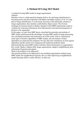 A Method Of Using Mrf Model
A method of using MRF model in image segmentation
Abstract
Machine vision is a high speed developing field in AI, and image identification is
becoming more and more important with higher and higher requires of AI. As a big
part of image identification, it is abviously necessary to develop better solution in
image segmentation, thus machine could identity objects easier. The division
technique for pictures based on Markov Random Field (MRF) demonstrate ready to
combine the contextual information from label pictures and statistical properties of
pictures to be segmented.
In this paper, we start from MRF theory, described the principle and methods of
MRF model, and discussed the advantages of using MRF model in image processing,
also concluded researches and experiences all of the world. And we summarized
some types of iterative algorithms of MRF models, also the features of these
algorithms are analyzed and compared. We also did some simulations of some typical
algorithms and the results were compared with traditional methods which
demonstrated that using MRF model could have better performance in segmentation.
Key words: Markov random field, image segmentation, adaptive neighborhood, prior
information Projection description
What is the problem to be addressed?
The specific problem to be addressed is one modified segmentation method using
MRF model, the neighborhood of pixels, this is a little improving in neighborhood
model choosing which is really efficient. As there are
 