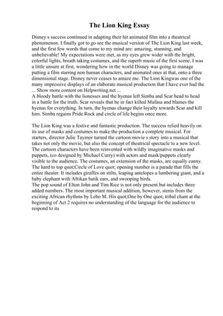 The Lion King Essay
Disney s success continued in adapting their hit animated film into a theatrical
phenomenon. I finally got to go see the musical version of The Lion King last week,
and the first few words that come to my mind are: amazing, stunning, and
unbelievable! My expectations were met, as my eyes grew wider with the bright,
colorful lights, breath taking costumes, and the superb music of the first scene. I was
a little unsure at first, wondering how in the world Disney was going to manage
putting a film starring non human characters, and animated ones at that, onto a three
dimensional stage. Disney never ceases to amaze me. The Lion Kingwas one of the
many impressive displays of an elaborate musical production that I have ever had the
... Show more content on Helpwriting.net ...
A bloody battle with the lionesses and the hyenas left Simba and Scar head to head
in a battle for the truth. Scar reveals that he in fact killed Mufasa and blames the
hyenas for everything. In turn, the hyenas change their loyalty towards Scar and kill
him. Simba regains Pride Rock and circle of life begins once more.
The Lion King was a festive and fantastic production. The success relied heavily on
its use of masks and costumes to make the production a complete musical. For
starters, director Julie Taymor turned the cartoon movie s story into a musical that
takes not only the movie, but also the concept of theatrical spectacle to a new level.
The cartoon characters have been reinvented with wildly imaginative masks and
puppets, (co designed by Michael Curry) with actors and mask/puppets clearly
visible to the audience. The costumes, an extension of the masks, are equally canny.
The hard to top quot;Circle of Love quot; opening number is a parade that fills the
entire theater. It includes giraffes on stilts, leaping antelopes a lumbering giant, and a
baby elephant with Afrikan batik ears, and swooping birds.
The pop sound of Elton John and Tim Rice is not only present but includes three
added numbers. The most important musical addition, however, stems from the
exciting African rhythms by Lebo M. His quot;One by One quot; tribal chant at the
beginning of Act 2 requires no understanding of the language for the audience to
respond to its
 
