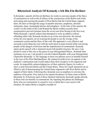 Rhetorical Analysis Of Kennedy s Ich Bin Ein Berliner
In Kennedy s speech, Ich bin ein Berliner, he works to convince people of the flaws
of communism as well as the ill effects of the construction of the Berlin wall while
motivating and assuring the people of West Berlin that the United States supports
them. He does so through the usage of parallel structure, anaphoras, absolute
statements, logic, meaningful diction and metaphors. At the time of this speech, the
world is in the midst of the Cold Warand the Berlin wallhas recently been
constructed to prevent Germans from the soviet east from fleeing to the free west.
While Kennedy s speech makers had attempted to write an address without
offending either side, Kennedy decides to go in his own direction. He instead
writes his own speech, set on swaying the people to see the wrongs of the
communist system and the flaws of the wall. His approach is very effective and
succeeds in providing the west with the motivation to push onward while convincing
people of the dangers of division and the imperfection of communism. Kennedy
opens up his speech with a statement laced with parallel structure. He says, I am
proud to come to this city as the guest of your distinguished Mayor , Kennedy then
continues on to say, I am proud to visit the Federal Republic with your distinguished
Chancellor (Kennedy 1). His language in these two phrases serves to humble himself
in the eyes of his West Berlinaudience. By stating his pride twice, he appeals to the
audience s nationalism and overall makes them more receptive to his argument and
words. In respectfully acknowledging two of their authority figures, he works to
show a unity between Berlin and the United States. These two small statements do an
effective job of demonstrating the United States alignment with West Berlin and its
support of their ideals. Following this, Kennedy uses an anaphora to convince the
audience of his point. Over and over he repeats the phrase Let them come to Berlin
(Kennedy 4). In between each of these identical statements, Kennedy speaks directly
to those who see benefits in communism. By repeating this phrase he challenges
those who see communism in a positive way or think that it can coexist with
freedom. He makes Berlin a tangible example of
 