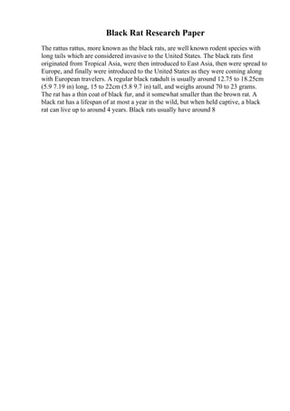 Black Rat Research Paper
The rattus rattus, more known as the black rats, are well known rodent species with
long tails which are considered invasive to the United States. The black rats first
originated from Tropical Asia, were then introduced to East Asia, then were spread to
Europe, and finally were introduced to the United States as they were coming along
with European travelers. A regular black ratadult is usually around 12.75 to 18.25cm
(5.9 7.19 in) long, 15 to 22cm (5.8 9.7 in) tall, and weighs around 70 to 23 grams.
The rat has a thin coat of black fur, and it somewhat smaller than the brown rat. A
black rat has a lifespan of at most a year in the wild, but when held captive, a black
rat can live up to around 4 years. Black rats usually have around 8
 