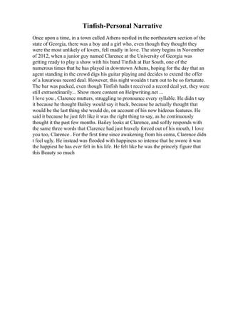 Tinfish-Personal Narrative
Once upon a time, in a town called Athens nestled in the northeastern section of the
state of Georgia, there was a boy and a girl who, even though they thought they
were the most unlikely of lovers, fell madly in love. The story begins in November
of 2012, when a junior guy named Clarence at the University of Georgia was
getting ready to play a show with his band Tinfish at Bar South, one of the
numerous times that he has played in downtown Athens, hoping for the day that an
agent standing in the crowd digs his guitar playing and decides to extend the offer
of a luxurious record deal. However, this night wouldn t turn out to be so fortunate.
The bar was packed, even though Tinfish hadn t received a record deal yet, they were
still extraordinarily... Show more content on Helpwriting.net ...
I love you , Clarence mutters, struggling to pronounce every syllable. He didn t say
it because he thought Bailey would say it back, because he actually thought that
would be the last thing she would do, on account of his now hideous features. He
said it because he just felt like it was the right thing to say, as he continuously
thought it the past few months. Bailey looks at Clarence, and softly responds with
the same three words that Clarence had just bravely forced out of his mouth, I love
you too, Clarence . For the first time since awakening from his coma, Clarence didn
t feel ugly. He instead was flooded with happiness so intense that he swore it was
the happiest he has ever felt in his life. He felt like he was the princely figure that
this Beauty so much
 