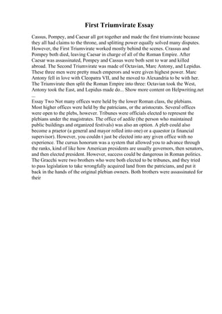 First Triumvirate Essay
Cassus, Pompey, and Caesar all got together and made the first triumvirate because
they all had claims to the throne, and splitting power equally solved many disputes.
However, the First Triumvirate worked mostly behind the scenes. Crassus and
Pompey both died, leaving Caesar in charge of all of the Roman Empire. After
Caesar was assassinated, Pompey and Cassus were both sent to war and killed
abroad. The Second Triumvirate was made of Octavian, Marc Antony, and Lepidus.
These three men were pretty much emperors and were given highest power. Marc
Antony fell in love with Cleopatra VII, and he moved to Alexandria to be with her.
The Triumvirate then split the Roman Empire into three: Octavian took the West,
Antony took the East, and Lepidus made do... Show more content on Helpwriting.net
...
Essay Two Not many offices were held by the lower Roman class, the plebians.
Most higher offices were held by the patricians, or the aristocrats. Several offices
were open to the plebs, however. Tribunes were officials elected to represent the
plebians under the magistrates. The office of aedile (the person who maintained
public buildings and organized festivals) was also an option. A pleb could also
become a praetor (a general and mayor rolled into one) or a quaestor (a financial
supervisor). However, you couldn t just be elected into any given office with no
experience. The cursus honorum was a system that allowed you to advance through
the ranks, kind of like how American presidents are usually governors, then senators,
and then elected president. However, success could be dangerous in Roman politics.
The Gracchi were two brothers who were both elected to be tribunes, and they tried
to pass legislation to take wrongfully acquired land from the patricians, and put it
back in the hands of the original plebian owners. Both brothers were assassinated for
their
 
