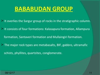 BABABUDAN GROUP
 It overlies the Sargur group of rocks in the stratigraphic column.
 It consists of four formations: Kalasapura formation, Allampura
formation, Santaveri formation and Mullaingiri formation.
 The major rock types are metabasalts, BIF, gabbro, ultramafic
schists, phyllites, quartzites, conglomerate.
1108/12/17
 