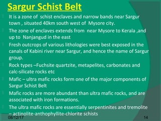 Sargur Schist Belt
 It is a zone of schist enclaves and narrow bands near Sargur
town , situated 40km south west of Mysore city.
 The zone of enclaves extends from near Mysore to Kerala ,and
up to Nanjangud in the east
 Fresh outcrops of various lithologies were best exposed in the
canals of Kabini river near Sargur, and hence the name of Sargur
group.
 Rock types –Fuchsite quartzite, metapelites, carbonates and
calc-silicate rocks etc
 Mafic – ultra mafic rocks form one of the major components of
Sargur Schist Belt
 Mafic rocks are more abundant than ultra mafic rocks, and are
associated with iron formations.
 The ultra mafic rocks are essentially serpentinites and tremolite
– actinolite-anthophyllite-chlorite schists
1408/12/17
 