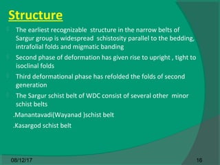 Structure
 The earliest recognizable structure in the narrow belts of
Sargur group is widespread schistosity parallel to the bedding,
intrafolial folds and migmatic banding
 Second phase of deformation has given rise to upright , tight to
isoclinal folds
 Third deformational phase has refolded the folds of second
generation
 The Sargur schist belt of WDC consist of several other minor
schist belts
.Manantavadi(Wayanad )schist belt
.Kasargod schist belt
1608/12/17
 