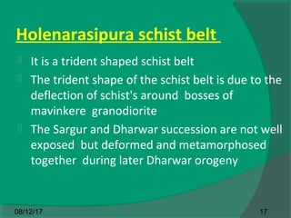 Holenarasipura schist belt
 It is a trident shaped schist belt
 The trident shape of the schist belt is due to the
deflection of schist's around bosses of
mavinkere granodiorite
 The Sargur and Dharwar succession are not well
exposed but deformed and metamorphosed
together during later Dharwar orogeny
1708/12/17
 