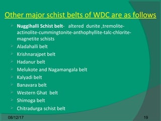 Other major schist belts of WDC are as follows
 Nuggihalli Schist belt- altered dunite ,tremolite-
actinolite-cummingtonite-anthophyllite-talc-chlorite-
magnetite schists
 Aladahalli belt
 Krishnarajpet belt
 Hadanur belt
 Melukote and Nagamangala belt
 Kalyadi belt
 Banavara belt
 Western Ghat belt
 Shimoga belt
 Chitradurga schist belt
1908/12/17
 