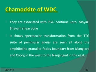 Charnockite of WDC
 They are associated with PGC, continue upto Moyar
Bhavani shear zone
 It shows spectacular transformation from the TTG
suite of peninsular gneiss are seen all along the
amphibolite granulite facies boundary from Manglore
and Coorg in the west to the Nanjangud in the east.
2008/12/17
 