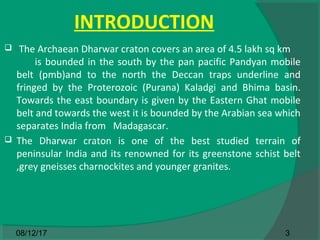 INTRODUCTION
 The Archaean Dharwar craton covers an area of 4.5 lakh sq km
is bounded in the south by the pan pacific Pandyan mobile
belt (pmb)and to the north the Deccan traps underline and
fringed by the Proterozoic (Purana) Kaladgi and Bhima basin.
Towards the east boundary is given by the Eastern Ghat mobile
belt and towards the west it is bounded by the Arabian sea which
separates India from Madagascar.
 The Dharwar craton is one of the best studied terrain of
peninsular India and its renowned for its greenstone schist belt
,grey gneisses charnockites and younger granites.
308/12/17
 