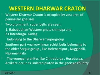 WESTERN DHARWAR CRATON
 Western Dharwar Craton is occupied by vast area of
peninsular gneisses
 Two prominent super belts are seen;
1. Bababudhan-Western ghats-shimoga and
2.Chitradurga- Gadag
belonging to the Dharwar Supergroup
 Southern part –narrow linear schist belts belonging to
the older Sargur group , like Holenarsipur , Nuggihalli,
Nagamangala
 The younger granites like Chitradurga , Hosadurga,
Arsikere occur as isolated pluton in the gneissic country
508/12/17
 