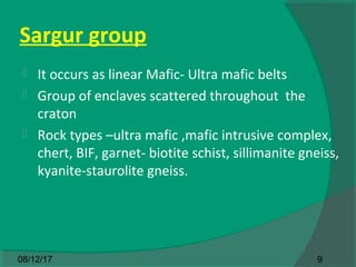 Sargur group
 It occurs as linear Mafic- Ultra mafic belts
 Group of enclaves scattered throughout the
craton
 Rock types –ultra mafic ,mafic intrusive complex,
chert, BIF, garnet- biotite schist, sillimanite gneiss,
kyanite-staurolite gneiss.
908/12/17
 