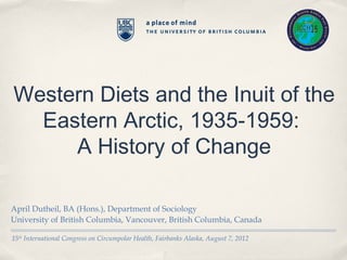 Western Diets and the Inuit of the
  Eastern Arctic, 1935-1959:
     A History of Change

April Dutheil, BA (Hons.), Department of Sociology
University of British Columbia, Vancouver, British Columbia, Canada

15th International Congress on Circumpolar Health, Fairbanks Alaska, August 7, 2012
 