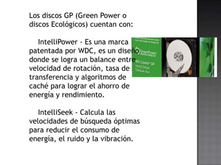 Los discos GP (Green Power o
discos Ecológicos) cuentan con:

   IntelliPower - Es una marca
patentada por WDC, es un diseño
donde se logra un balance entre
velocidad de rotación, tasa de
transferencia y algoritmos de
caché para lograr el ahorro de
energía y rendimiento.

   IntelliSeek - Calcula las
velocidades de búsqueda óptimas
para reducir el consumo de
energía, el ruido y la vibración.
 
