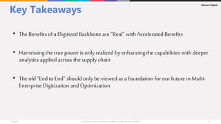 Key Takeaways
• The Benefitsof a Digitized Backbone are “Real” withAccelerated Benefits
• Harnessing the true power is only realized by enhancingthecapabilities with deeper
analytics applied across the supplychain
• The old “End to End” should only be viewed as a foundationfor our futurein Multi-
Enterprise Digitizationand Optimization
 