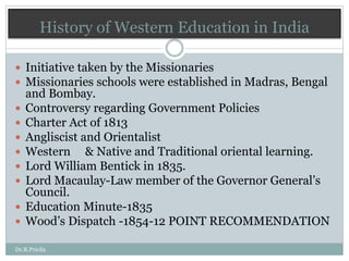 History of Western Education in India
 Initiative taken by the Missionaries
 Missionaries schools were established in Madras, Bengal
and Bombay.
 Controversy regarding Government Policies
 Charter Act of 1813
 Angliscist and Orientalist
 Western & Native and Traditional oriental learning.
 Lord William Bentick in 1835.
 Lord Macaulay-Law member of the Governor General’s
Council.
 Education Minute-1835
 Wood’s Dispatch -1854-12 POINT RECOMMENDATION
Dr.R.Pricila
 