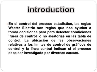 En el control del proceso estadístico, las reglas
Wester Electric son reglas que nos ayudan a
tomar decisiones para para detectar condiciones
¨fuera de control¨ o no aleatorias en las tabla de
control. La ubicación de las observaciones
relativas a los límites de control de gráficos de
control y la línea central indican si el proceso
debe ser investigado por diversas causas.