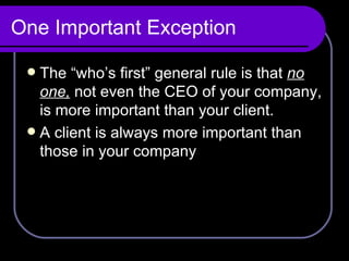 One Important Exception The “who’s first” general rule is that  no one,  not even the CEO of your company, is more important than your client.  A client is always more important than those in your company 