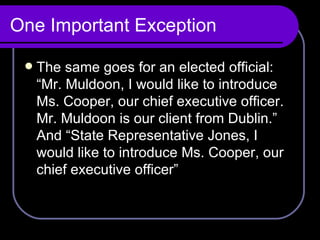 One Important Exception The same goes for an elected official: “Mr. Muldoon, I would like to introduce Ms. Cooper, our chief executive officer. Mr. Muldoon is our client from Dublin.” And “State Representative Jones, I would like to introduce Ms. Cooper, our chief executive officer” 