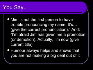 You Say… “ Jim is not the first person to have trouble pronouncing my name. It’s…(give the correct pronunciation).” And: “I’m afraid Jim has given me a promotion (or demotion). Actually, I’m now (give current title) Humour always helps and shows that you are not making a big deal out of it 