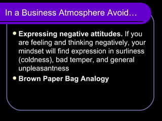 In a Business Atmosphere Avoid… Expressing negative attitudes.  If you are feeling and thinking negatively, your mindset will find expression in surliness (coldness), bad temper, and general unpleasantness Brown Paper Bag Analogy 